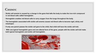 Causes:
◦ Sickle cell anemia is caused by a change in the gene that tells the body to make the iron-rich compound
in red blood cells called hemoglobin.
◦ Hemoglobin enables red blood cells to carry oxygen from the lungs throughout the body.
◦ The hemoglobin associated with sickle cell anemia causes red blood cells to become rigid, sticky and
misshapen
◦ If only one parent passes the sickle cell gene to the child, that child will have the sickle cell trait.
◦ With one typical hemoglobin gene and one altered form of the gene, people with the sickle cell trait make
both typical hemoglobin and sickle cell hemoglobin.
 