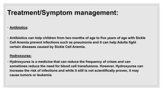 Treatment/Symptom management:
◦ Antibiotics:
◦ Antibiotics can help children from two months of age to five years of age with Sickle
Cell Anemia prevent infections such as pneumonia and it can help Adults fight
certain diseases caused by Sickle Cell Anemia.
Hydroxyurea:
◦ Hydroxyurea is a medicine that can reduce the frequency of crises and can
sometimes reduce the need for blood cell transfusions. However, Hydroxyurea can
increase the risk of infections and while it still is not scientifically proven, it may
cause tumors or leukemia.
 