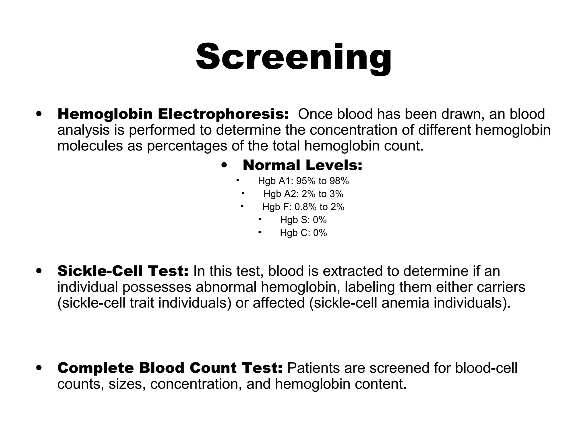 Screening
• Hemoglobin Electrophoresis: Once blood has been drawn, an blood
analysis is performed to determine the concentration of different hemoglobin
molecules as percentages of the total hemoglobin count.
• Normal Levels:
• Hgb A1: 95% to 98%
• Hgb A2: 2% to 3%
• Hgb F: 0.8% to 2%
• Hgb S: 0%
• Hgb C: 0%
• Sickle-Cell Test: In this test, blood is extracted to determine if an
individual possesses abnormal hemoglobin, labeling them either carriers
(sickle-cell trait individuals) or affected (sickle-cell anemia individuals).
• Complete Blood Count Test: Patients are screened for blood-cell
counts, sizes, concentration, and hemoglobin content.
 