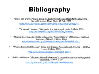 Bibliography
• "Sickle cell anemia." Mayo Clinic medical information and tools for healthy living -
MayoClinic.com. Mayo Clinic. 25 Feb. 2009
<http://www.mayoclinic.com/health/sickle-cell-anemia/DS00324>.
• "Sickle-cell disease -." Wikipedia, the free encyclopedia. 25 Feb. 2009
<http://en.wikipedia.org/wiki/Sickle-cell_disease>.
• "Medical Encyclopedia: Sickle cell anemia." National Library of Medicine - National
Institutes of Health. 25 Feb. 2009
<http://www.nlm.nih.gov/medlineplus/ency/article/000527.htm>.
• "What is Sickle Cell Disease." Sickle Cell Disease Association of America -- SCDAA
Home. 25 Feb. 2009
<http://www.sicklecelldisease.org/about_scd/>.
• "Sickle cell disease." Genetics Home Reference - Your guide to understanding genetic
conditions. 25 Feb. 2009
<http://ghr.nlm.nih.gov/condition=sicklecelldisease>.
 