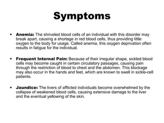 Symptoms
• Anemia: The shriveled blood cells of an individual with this disorder may
break apart, causing a shortage in red blood cells, thus providing little
oxygen to the body for usage. Called anemia, this oxygen deprivation often
results in fatigue for the individual.
• Frequent Internal Pain: Because of their irregular shape, sickled blood
cells may become caught in certain circulatory passages, causing pain
through the restriction of blood to chest and the abdomen. This blockage
may also occur in the hands and feet, which are known to swell in sickle-cell
patients.
• Jaundice: The livers of afflicted individuals become overwhelmed by the
collapse of weakened blood cells, causing extensive damage to the liver
and the eventual yellowing of the skin.
 
