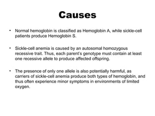 Causes
• Normal hemoglobin is classified as Hemoglobin A, while sickle-cell
patients produce Hemoglobin S.
• Sickle-cell anemia is caused by an autosomal homozygous
recessive trait. Thus, each parent’s genotype must contain at least
one recessive allele to produce affected offspring.
• The presence of only one allele is also potentially harmful, as
carriers of sickle-cell anemia produce both types of hemoglobin, and
thus often experience minor symptoms in environments of limited
oxygen.
 