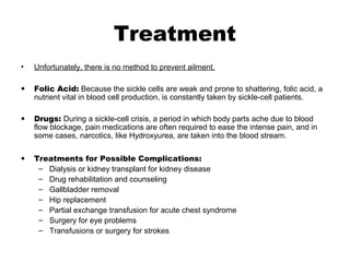 Treatment
• Unfortunately, there is no method to prevent ailment.
• Folic Acid: Because the sickle cells are weak and prone to shattering, folic acid, a
nutrient vital in blood cell production, is constantly taken by sickle-cell patients.
• Drugs: During a sickle-cell crisis, a period in which body parts ache due to blood
flow blockage, pain medications are often required to ease the intense pain, and in
some cases, narcotics, like Hydroxyurea, are taken into the blood stream.
• Treatments for Possible Complications:
– Dialysis or kidney transplant for kidney disease
– Drug rehabilitation and counseling
– Gallbladder removal
– Hip replacement
– Partial exchange transfusion for acute chest syndrome
– Surgery for eye problems
– Transfusions or surgery for strokes
 