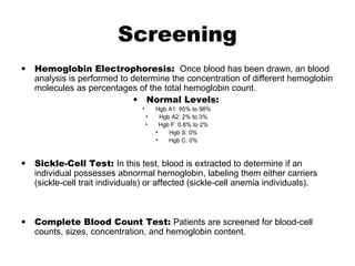 Screening
• Hemoglobin Electrophoresis: Once blood has been drawn, an blood
analysis is performed to determine the concentration of different hemoglobin
molecules as percentages of the total hemoglobin count.
• Normal Levels:
• Hgb A1: 95% to 98%
• Hgb A2: 2% to 3%
• Hgb F: 0.8% to 2%
• Hgb S: 0%
• Hgb C: 0%
• Sickle-Cell Test: In this test, blood is extracted to determine if an
individual possesses abnormal hemoglobin, labeling them either carriers
(sickle-cell trait individuals) or affected (sickle-cell anemia individuals).
• Complete Blood Count Test: Patients are screened for blood-cell
counts, sizes, concentration, and hemoglobin content.
 