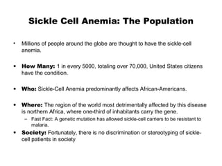 Sickle Cell Anemia: The Population
• Millions of people around the globe are thought to have the sickle-cell
anemia.
• How Many: 1 in every 5000, totaling over 70,000, United States citizens
have the condition.
• Who: Sickle-Cell Anemia predominantly affects African-Americans.
• Where: The region of the world most detrimentally affected by this disease
is northern Africa, where one-third of inhabitants carry the gene.
– Fast Fact: A genetic mutation has allowed sickle-cell carriers to be resistant to
malaria.
• Society: Fortunately, there is no discrimination or stereotyping of sickle-
cell patients in society
 