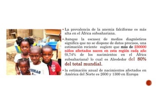  La prevalencia de la anemia falciforme es más
alta en el África subsahariana.
 Aunque la escasez de medios diagnósticos
significa que no se dispone de datos precisos, una
estimación reciente sugiere que más de 230000
niños afectados nacen en esta región cada año
(0,74% de los nacimientos en el África
subsahariana) lo cual es Alrededor del 80%
del total mundial.
 la estimación anual de nacimientos afectados en
América del Norte es 2600 y 1300 en Europa
 