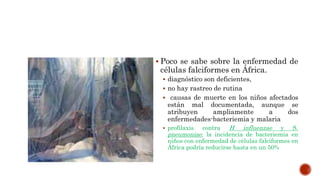  Poco se sabe sobre la enfermedad de
células falciformes en África.
 diagnóstico son deficientes,
 no hay rastreo de rutina
 causas de muerte en los niños afectados
están mal documentada, aunque se
atribuyen ampliamente a dos
enfermedades-bacteriemia y malaria
 profilaxis contra H influenzae y S.
pneumoniae, la incidencia de bacteriemia en
niños con enfermedad de células falciformes en
África podría reducirse hasta en un 50%
 