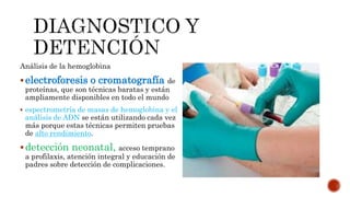 Análisis de la hemoglobina
electroforesis o cromatografía de
proteínas, que son técnicas baratas y están
ampliamente disponibles en todo el mundo
 espectrometría de masas de hemoglobina y el
análisis de ADN se están utilizando cada vez
más porque estas técnicas permiten pruebas
de alto rendimiento.
detección neonatal, acceso temprano
a profilaxis, atención integral y educación de
padres sobre detección de complicaciones.
 