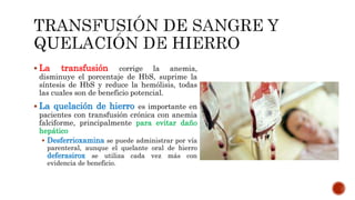  La transfusión corrige la anemia,
disminuye el porcentaje de HbS, suprime la
síntesis de HbS y reduce la hemólisis, todas
las cuales son de beneficio potencial.
 La quelación de hierro es importante en
pacientes con transfusión crónica con anemia
falciforme, principalmente para evitar daño
hepático
 Desferrioxamina se puede administrar por vía
parenteral, aunque el quelante oral de hierro
deferasirox se utiliza cada vez más con
evidencia de beneficio.
 