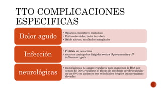• Opiáceos, monitoreo cuidadoso
• Corticoeteroides, dolor de rebote
• Oxido nítrico, resultados marginales
Dolor agudo
• Profilxis de penicilina
• vacunas conjugadas dirigidos contra S pneumoniae y H
influenzae tipo b
Infección
• transfusiones de sangre regulares para mantener la HbS por
debajo del 30% redujeron el riesgo de accidente cerebrovascular
en un 90% en pacientes con velocidades doppler transcranianas
elevadas
neurológicas
 