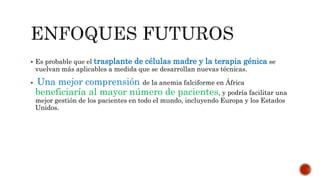  Es probable que el trasplante de células madre y la terapia génica se
vuelvan más aplicables a medida que se desarrollan nuevas técnicas.
 Una mejor comprensión de la anemia falciforme en África
beneficiaría al mayor número de pacientes, y podría facilitar una
mejor gestión de los pacientes en todo el mundo, incluyendo Europa y los Estados
Unidos.
 