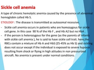 Sickle cell anemia
A type of chronic hemolytic anemia caused by the presence of abnormal
hemoglobin called Hb S.
ETIOLOGY : The disease is transmitted as autosomal recessive.
- Sickle cell anemia occurs in patients who are homozygous for sickle
cell gene. In this case 90 % of the Hb F , and Hb A2 but no HbA .
- If the person is heterozygous for the gene (as the parents of infants
with sickle cell anemia ), he is said to have sickle cell trait. here,the
RBCs contain a mixture of Hb A and HbS (25-45% as Hb S) and sickling
does not occur except if the individual is exposed to severe hypoxia
resulting from shock or flying in high atitudes in non pressurized
aircraft. No anemia is present under normal conditions.
 
