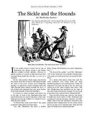 Detective Fiction Weekly, October 1, 1932
The Sickle and the Hounds
By MacKinlay Kantor
Binny Joke was beside him. “You want to go in, boss?” he asked
T was nearly eleven o’clock; but no one in
Bluecastle was asleep, except a few babies
who cuddled in their slumber, oblivious to
ghastly murders or crowds of dark-faced men who
swarmed along under the old oaks, en route to a
manhunt.
On the wide porches which clung close beside
the ancient street that wound its full length through
the heart of the town, women stood whispering
together, or called low-voiced comments back and
forth through black tunnels beneath the trees. A
few fireflies still spattered their eerie green flashes
in the thick mounds of flowered shrubbery.
A woman in a cotton wrapper went slowly out
to the gate in front of the Marchand home and
peered down the low road to that place where auto
lights glowed and the hubbub of a hundred voices
made the dust tremble.
“Is Mistuh Price gone down there?” she asked
of another white ghost across the street.
“Yes, Mis’ Marchand. My, that’s a terrible
thing. Young Alf Dickerson was such a handsome
boy—”
“He favored his mother,” said Mrs. Marchand.
“All of the Gamwells was tolerable looking folks.
You come over and join us here on our porch, Mis’
Price.”
At a dozen other places along that road, the
same comments were being made, the same
shuddering question was asserting itself. Young Alf
Dickerson was dead, his throat slit, his cold eyes
staring up at the warm Virginia stars above. Old
Mrs. Shepherdson had stumbled over his body as
she came home from prayer meeting. He was lying
in the dust of the road just below Monument Hill.
That was half an hour ago, when he was found.
It might have been earlier, if Mrs. Pemberton had
not paused to discuss theology with Rev. and Mrs.
Banks. But at least the theological discussion had
prepared Sister Shepherdson for the ordeal which
she was to face a few moments later when she trod
upon Alf Dickerson’s outstretched hand.
I
Two Bawling Bloodhounds, a Grim-lipped Marshal, and a Mob
That Shouts for a Lynching, Hunt for the Murderer of Alf
Dickerson
 