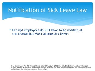 ∗ Exempt employees do NOT have to be notified of
the change but MUST accrue sick leave.
Notification of Sick Leave Law
A. L. Harvey Law, PLC 470 Nevada Street, Suite 203, Auburn CA 95603. 530.217.3520. www.alharveylaw.com
All Rights Reserved. No duplication allowed unless expressly authorized. This is for informational purposes only. This information is not
legal advice and does not create an attorney client privilege.
 