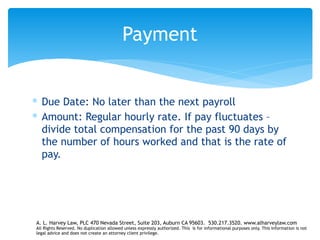 ∗ Due Date: No later than the next payroll
∗ Amount: Regular hourly rate. If pay fluctuates –
divide total compensation for the past 90 days by
the number of hours worked and that is the rate of
pay.
Payment
A. L. Harvey Law, PLC 470 Nevada Street, Suite 203, Auburn CA 95603. 530.217.3520. www.alharveylaw.com
All Rights Reserved. No duplication allowed unless expressly authorized. This is for informational purposes only. This information is not
legal advice and does not create an attorney client privilege.
 