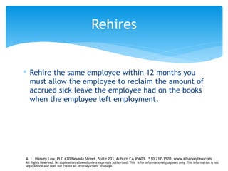 ∗ Rehire the same employee within 12 months you
must allow the employee to reclaim the amount of
accrued sick leave the employee had on the books
when the employee left employment.
Rehires
A. L. Harvey Law, PLC 470 Nevada Street, Suite 203, Auburn CA 95603. 530.217.3520. www.alharveylaw.com
All Rights Reserved. No duplication allowed unless expressly authorized. This is for informational purposes only. This information is not
legal advice and does not create an attorney client privilege.
 