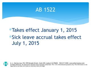 ∗Takes effect January 1, 2015
∗Sick leave accrual takes effect
July 1, 2015
AB 1522
A. L. Harvey Law, PLC 470 Nevada Street, Suite 203, Auburn CA 95603. 530.217.3520. www.alharveylaw.com
All Rights Reserved. No duplication allowed unless expressly authorized. This is for informational purposes only. This information is not
legal advice and does not create an attorney client privilege.
 