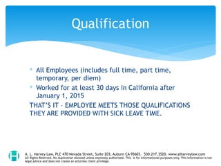 ∗ All Employees (includes full time, part time,
temporary, per diem)
∗ Worked for at least 30 days in California after
January 1, 2015
THAT’S IT – EMPLOYEE MEETS THOSE QUALIFICATIONS
THEY ARE PROVIDED WITH SICK LEAVE TIME.
Qualification
A. L. Harvey Law, PLC 470 Nevada Street, Suite 203, Auburn CA 95603. 530.217.3520. www.alharveylaw.com
All Rights Reserved. No duplication allowed unless expressly authorized. This is for informational purposes only. This information is not
legal advice and does not create an attorney client privilege.
 