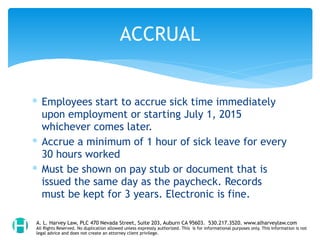 ∗ Employees start to accrue sick time immediately
upon employment or starting July 1, 2015
whichever comes later.
∗ Accrue a minimum of 1 hour of sick leave for every
30 hours worked
∗ Must be shown on pay stub or document that is
issued the same day as the paycheck. Records
must be kept for 3 years. Electronic is fine.
ACCRUAL
A. L. Harvey Law, PLC 470 Nevada Street, Suite 203, Auburn CA 95603. 530.217.3520. www.alharveylaw.com
All Rights Reserved. No duplication allowed unless expressly authorized. This is for informational purposes only. This information is not
legal advice and does not create an attorney client privilege.
 