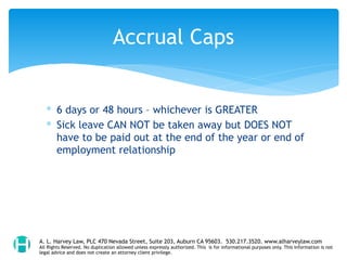 ∗ 6 days or 48 hours – whichever is GREATER
∗ Sick leave CAN NOT be taken away but DOES NOT
have to be paid out at the end of the year or end of
employment relationship
Accrual Caps
A. L. Harvey Law, PLC 470 Nevada Street, Suite 203, Auburn CA 95603. 530.217.3520. www.alharveylaw.com
All Rights Reserved. No duplication allowed unless expressly authorized. This is for informational purposes only. This information is not
legal advice and does not create an attorney client privilege.
 