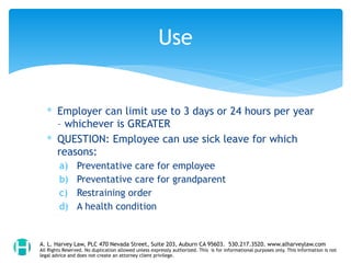 ∗ Employer can limit use to 3 days or 24 hours per year
– whichever is GREATER
∗ QUESTION: Employee can use sick leave for which
reasons:
a) Preventative care for employee
b) Preventative care for grandparent
c) Restraining order
d) A health condition
Use
A. L. Harvey Law, PLC 470 Nevada Street, Suite 203, Auburn CA 95603. 530.217.3520. www.alharveylaw.com
All Rights Reserved. No duplication allowed unless expressly authorized. This is for informational purposes only. This information is not
legal advice and does not create an attorney client privilege.
 
