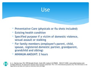 ∗ Preventative Care (physicals or flu shots included)
∗ Existing health condition
∗ Specified purpose if a victim of domestic violence,
sexual assault or stalking
∗ For family members (employee’s parent, child,
spouse, registered domestic partner, grandparent,
grandchild and sibling)
∗ MINIMUM AMOUNT: 2 hours
Use
A. L. Harvey Law, PLC 470 Nevada Street, Suite 203, Auburn CA 95603. 530.217.3520. www.alharveylaw.com
All Rights Reserved. No duplication allowed unless expressly authorized. This is for informational purposes only. This information is not
legal advice and does not create an attorney client privilege.
 