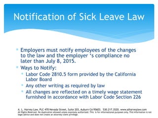 ∗ Employers must notify employees of the changes
to the law and the employer ‘s compliance no
later than July 8, 2015.
∗ Ways to Notify:
∗ Labor Code 2810.5 form provided by the California
Labor Board
∗ Any other writing as required by law
∗ All changes are reflected on a timely wage statement
furnished in accordance with Labor Code Section 226
Notification of Sick Leave Law
A. L. Harvey Law, PLC 470 Nevada Street, Suite 203, Auburn CA 95603. 530.217.3520. www.alharveylaw.com
All Rights Reserved. No duplication allowed unless expressly authorized. This is for informational purposes only. This information is not
legal advice and does not create an attorney client privilege.
 