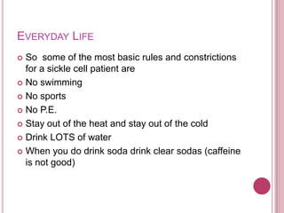 Everyday LifeSo  some of the most basic rules and constrictions for a sickle cell patient areNo swimmingNo sportsNo P.E.Stay out of the heat and stay out of the coldDrink LOTS of water When you do drink soda drink clear sodas (caffeine is not good)