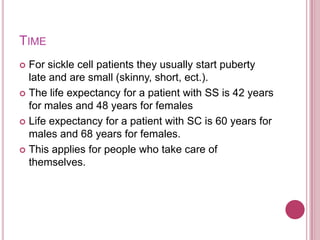 TimeFor sickle cell patients they usually start puberty late and are small (skinny, short, ect.). The life expectancy for a patient with SS is 42 years for males and 48 years for femalesLife expectancy for a patient with SC is 60 years for males and 68 years for females. This applies for people who take care of themselves.