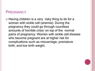 Pregnancy Having children is a very  risky thing to do for a woman with sickle cell (anemia). During the pregnancy they could go through countless amounts of horrible crisis’ on top of the  normal pains of pregnancy. Women with sickle cell disease who become pregnant are at higher risk for complications such as miscarriage, premature birth, and low birth weight.