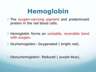 Hemoglobin
 The oxygen-carrying pigment and predominant
protein in the red blood cells.
 Hemoglobin forms an unstable, reversible bond
with oxygen.
 Oxyhemoglobin: Oxygenated ( bright red).
 Deoxyhemoglobin: Reduced ( purple-blue).
 