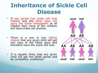 Inheritance of Sickle Cell
Disease
 If one parent has sickle cell trait
(HbAS) and the other does not
carry the sickle hemoglobin at all
(HbAA) then none of the children
will have sickle cell anemia.
 There is a one in two (50%)
chance that any given child will get
one copy of the HbAS gene and
therefore have the sickle cell trait.
 It is equally likely that any given
child will get two HbAA genes and
be completely unaffected.
 