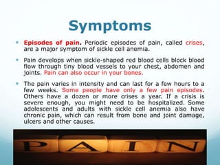 Symptoms
 Episodes of pain. Periodic episodes of pain, called crises,
are a major symptom of sickle cell anemia.
 Pain develops when sickle-shaped red blood cells block blood
flow through tiny blood vessels to your chest, abdomen and
joints. Pain can also occur in your bones.
 The pain varies in intensity and can last for a few hours to a
few weeks. Some people have only a few pain episodes.
Others have a dozen or more crises a year. If a crisis is
severe enough, you might need to be hospitalized. Some
adolescents and adults with sickle cell anemia also have
chronic pain, which can result from bone and joint damage,
ulcers and other causes.
 