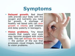 Symptoms
 Delayed growth. Red blood
cells provide your body with the
oxygen and nutrients you need
for growth. A shortage of
healthy red blood cells can slow
growth in infants and children
and delay puberty in teenagers.
 Vision problems. Tiny blood
vessels that supply your eyes
may become plugged with sickle
cells. This can damage the retina
— the portion of the eye that
processes visual images, leading
to vision problems.
 