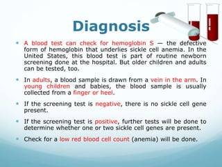 Diagnosis
 A blood test can check for hemoglobin S — the defective
form of hemoglobin that underlies sickle cell anemia. In the
United States, this blood test is part of routine newborn
screening done at the hospital. But older children and adults
can be tested, too.
 In adults, a blood sample is drawn from a vein in the arm. In
young children and babies, the blood sample is usually
collected from a finger or heel.
 If the screening test is negative, there is no sickle cell gene
present.
 If the screening test is positive, further tests will be done to
determine whether one or two sickle cell genes are present.
 Check for a low red blood cell count (anemia) will be done.
 