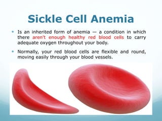 Sickle Cell Anemia
 Is an inherited form of anemia — a condition in which
there aren't enough healthy red blood cells to carry
adequate oxygen throughout your body.
 Normally, your red blood cells are flexible and round,
moving easily through your blood vessels.
 