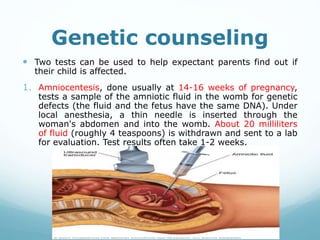Genetic counseling
 Two tests can be used to help expectant parents find out if
their child is affected.
1. Amniocentesis, done usually at 14-16 weeks of pregnancy,
tests a sample of the amniotic fluid in the womb for genetic
defects (the fluid and the fetus have the same DNA). Under
local anesthesia, a thin needle is inserted through the
woman's abdomen and into the womb. About 20 milliliters
of fluid (roughly 4 teaspoons) is withdrawn and sent to a lab
for evaluation. Test results often take 1-2 weeks.
 