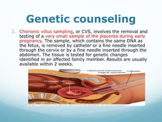 Genetic counseling
2. Chorionic villus sampling, or CVS, involves the removal and
testing of a very small sample of the placenta during early
pregnancy. The sample, which contains the same DNA as
the fetus, is removed by catheter or a fine needle inserted
through the cervix or by a fine needle inserted through the
abdomen. The tissue is tested for genetic changes
identified in an affected family member. Results are usually
available within 2 weeks.
 