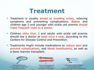Treatment
 Treatment is usually aimed at avoiding crises, relieving
symptoms and preventing complications. Babies and
children age 2 and younger with sickle cell anemia should
make frequent visits to a doctor.
 Children older than 2 and adults with sickle cell anemia
should see a doctor at least once a year, according to the
Centers for Disease Control and Prevention.
 Treatments might include medications to reduce pain and
prevent complications, and blood transfusions, as well as
a bone marrow transplant.
 