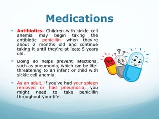 Medications
 Antibiotics. Children with sickle cell
anemia may begin taking the
antibiotic penicillin when they're
about 2 months old and continue
taking it until they're at least 5 years
old.
 Doing so helps prevent infections,
such as pneumonia, which can be life-
threatening to an infant or child with
sickle cell anemia.
 As an adult, if you've had your spleen
removed or had pneumonia, you
might need to take penicillin
throughout your life.
 