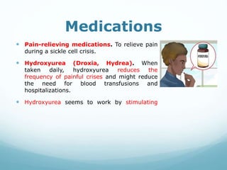 Medications
 Pain-relieving medications. To relieve pain
during a sickle cell crisis.
 Hydroxyurea (Droxia, Hydrea). When
taken daily, hydroxyurea reduces the
frequency of painful crises and might reduce
the need for blood transfusions and
hospitalizations.
 Hydroxyurea seems to work by stimulating
 