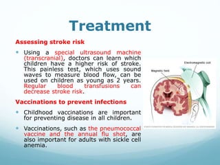 Treatment
Assessing stroke risk
 Using a special ultrasound machine
(transcranial), doctors can learn which
children have a higher risk of stroke.
This painless test, which uses sound
waves to measure blood flow, can be
used on children as young as 2 years.
Regular blood transfusions can
decrease stroke risk.
Vaccinations to prevent infections
 Childhood vaccinations are important
for preventing disease in all children.
 Vaccinations, such as the pneumococcal
vaccine and the annual flu shot, are
also important for adults with sickle cell
anemia.
 