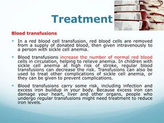 Treatment
Blood transfusions
 In a red blood cell transfusion, red blood cells are removed
from a supply of donated blood, then given intravenously to
a person with sickle cell anemia.
 Blood transfusions increase the number of normal red blood
cells in circulation, helping to relieve anemia. In children with
sickle cell anemia at high risk of stroke, regular blood
transfusions can decrease the risk. Transfusions can also be
used to treat other complications of sickle cell anemia, or
they can be given to prevent complications.
 Blood transfusions carry some risk, including infection and
excess iron buildup in your body. Because excess iron can
damage your heart, liver and other organs, people who
undergo regular transfusions might need treatment to reduce
iron levels.
 