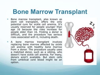 Bone Marrow Transplant
 Bone marrow transplant, also known as
stem cell transplant, offers the only
potential cure for sickle cell anemia. It's
usually reserved for people younger than
age 16 because the risks increase for
people older than 16. Finding a donor is
difficult, and the procedure has serious
risks associated with it, including death.
 A bone marrow transplant involves
replacing bone marrow affected by sickle
cell anemia with healthy bone marrow
from a donor. The procedure usually uses
a matched donor, such as a sibling, who
doesn't have sickle cell anemia. For many,
donors aren't available. But stem cells
from umbilical cord blood might be an
option.
 