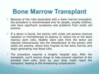 Bone Marrow Transplant
 Because of the risks associated with a bone marrow transplant,
the procedure is recommended only for people, usually children,
who have significant symptoms and problems from sickle cell
anemia.
 If a donor is found, the person with sickle cell anemia receives
radiation or chemotherapy to destroy or reduce his or her bone
marrow stem cells. Healthy stem cells from the donor are
injected intravenously into the bloodstream of the person with
sickle cell anemia, where they migrate to the bone marrow and
begin generating new blood cells.
 The procedure requires a lengthy hospital stay. After the
transplant, you'll receive drugs to help prevent rejection of the
donated stem cells. Even so, your body might reject the
transplant, leading to life-threatening complications.
 