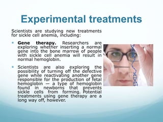 Experimental treatments
Scientists are studying new treatments
for sickle cell anemia, including:
 Gene therapy. Researchers are
exploring whether inserting a normal
gene into the bone marrow of people
with sickle cell anemia will result in
normal hemoglobin.
 Scientists are also exploring the
possibility of turning off the defective
gene while reactivating another gene
responsible for the production of fetal
hemoglobin — a type of hemoglobin
found in newborns that prevents
sickle cells from forming. Potential
treatments using gene therapy are a
long way off, however.
 