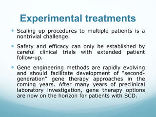 Experimental treatments
 Scaling up procedures to multiple patients is a
nontrivial challenge.
 Safety and efficacy can only be established by
careful clinical trials with extended patient
follow-up.
 Gene engineering methods are rapidly evolving
and should facilitate development of “second-
generation” gene therapy approaches in the
coming years. After many years of preclinical
laboratory investigation, gene therapy options
are now on the horizon for patients with SCD.
 