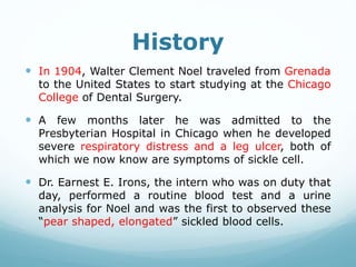 History
 In 1904, Walter Clement Noel traveled from Grenada
to the United States to start studying at the Chicago
College of Dental Surgery.
 A few months later he was admitted to the
Presbyterian Hospital in Chicago when he developed
severe respiratory distress and a leg ulcer, both of
which we now know are symptoms of sickle cell.
 Dr. Earnest E. Irons, the intern who was on duty that
day, performed a routine blood test and a urine
analysis for Noel and was the first to observed these
“pear shaped, elongated” sickled blood cells.
 