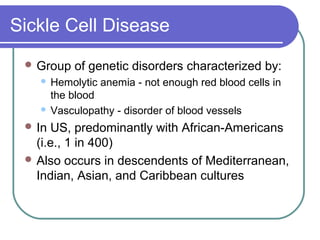 Sickle Cell Disease
 Group of genetic disorders characterized by:
 Hemolytic anemia - not enough red blood cells in
the blood
 Vasculopathy - disorder of blood vessels
 In US, predominantly with African-Americans
(i.e., 1 in 400)
 Also occurs in descendents of Mediterranean,
Indian, Asian, and Caribbean cultures
 