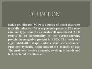 Sickle-cell disease (SCD) is a group of blood disorders
typically inherited from a person's parents. The most
common type is known as Sickle-cell anaemia (SCA). It
results in an abnormality in the oxygen-carrying
protein, haemoglobin present in RBCs. This leads to a
rigid, sickle-like shape under certain circumstances.
Problems typically begin around 5-6 months of age.
The problems involve anaemia, swelling in hands and
feet, bacterial infections etc.
 